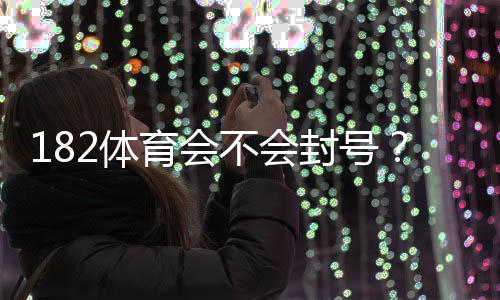 182体育会不会封号?官方封号规则解析与防封实用攻略