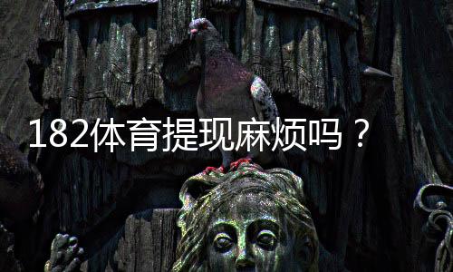 182体育提现麻烦吗?提现流程、到账时间与常见问题一文看懂