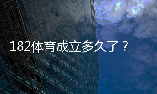 182体育成立多久了?成立时间、发展历程与平台可靠性详解