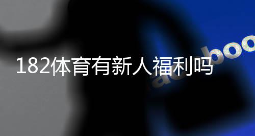 182体育有新人福利吗?新用户礼包、注册送优惠与领取方法全解析