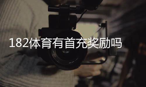 182体育有首充奖励吗?首充福利、领取步骤与注意事项一文看懂