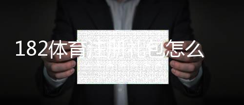 182体育注册礼包怎么领？新手注册流程、礼包内容与领取使用攻略