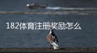 182体育注册奖励怎么领取？新手步骤、额度与注意事项全攻略