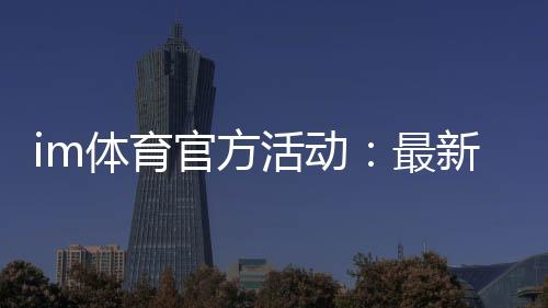 im体育官方活动：最新优惠与独家福利等你来拿