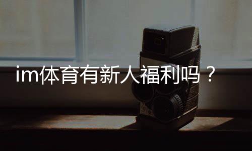 im体育有新人福利吗？新用户注册即享多重豪礼！