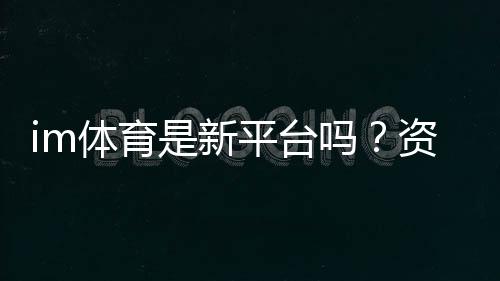 im体育是新平台吗?资深玩家带你了解其背景与特色