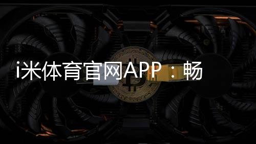 i米体育官网APP:畅享专业体育投注与电子游艺的终极平台