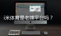 i米体育是老牌平台吗？平台资质、口碑与安全性全面解析