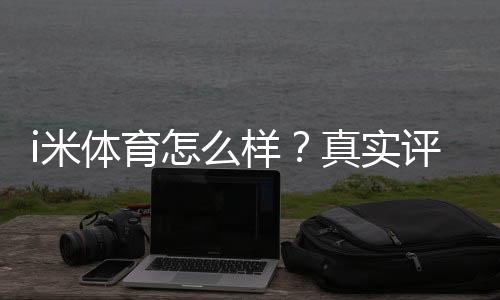 i米体育怎么样？真实评测：功能、可靠性与用户口碑全面解析