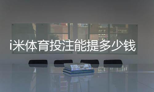 i米体育投注能提多少钱？提现额度、手续费与到账时间详解