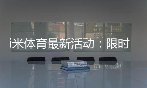 i米体育最新活动:限时福利与精彩赛事等你参与