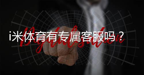 i米体育有专属客服吗?平台客服联系方式与使用体验解析