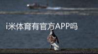 i米体育有官方APP吗？一文详解下载安装与使用指南