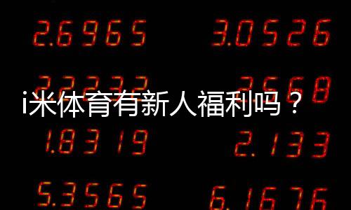 i米体育有新人福利吗？新人注册即享多重好礼