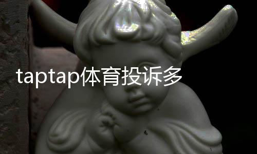 taptap体育投诉多吗?真实投诉数据、常见问题与维权全攻略